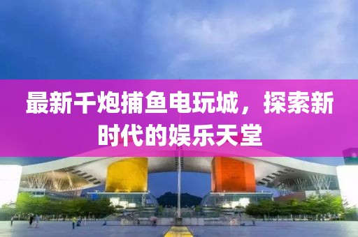 最新千炮捕鱼电玩城，探索新时代的娱乐天堂