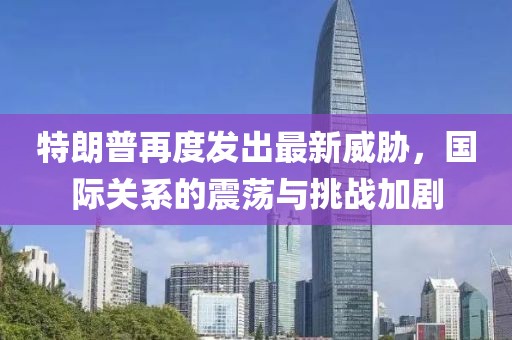 特朗普再度发出最新威胁，国际关系的震荡与挑战加剧