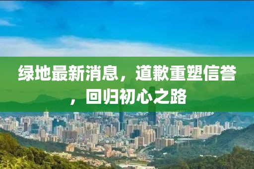 绿地最新消息，道歉重塑信誉，回归初心之路