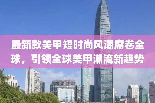 最新款美甲短时尚风潮席卷全球，引领全球美甲潮流新趋势