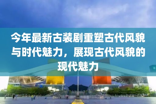 今年最新古装剧重塑古代风貌与时代魅力，展现古代风貌的现代魅力