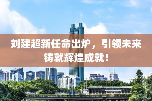 刘建超新任命出炉，引领未来铸就辉煌成就！