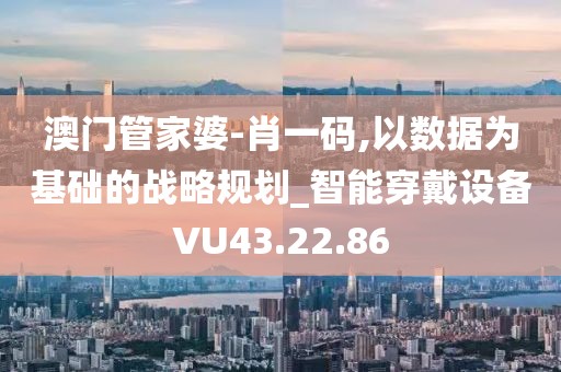 澳门管家婆-肖一码,以数据为基础的战略规划_智能穿戴设备VU43.22.86