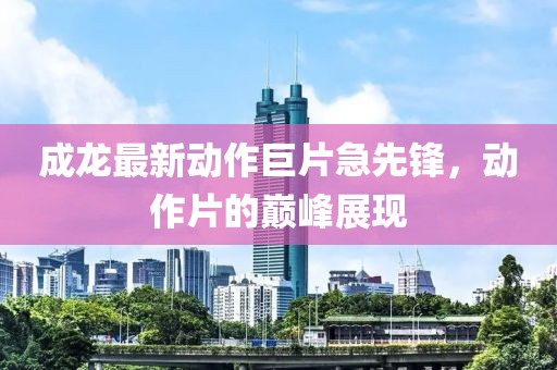 成龙最新动作巨片急先锋，动作片的巅峰展现