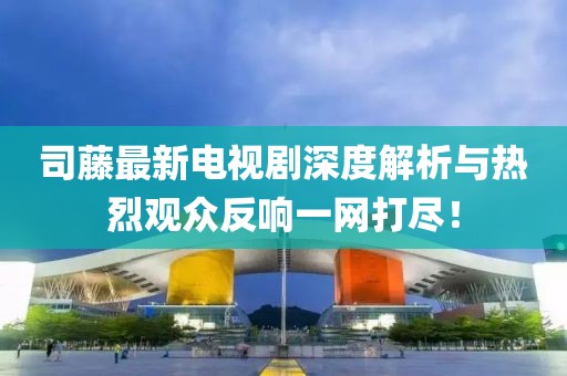 司藤最新电视剧深度解析与热烈观众反响一网打尽！