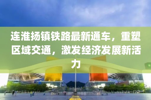 连淮扬镇铁路最新通车，重塑区域交通，激发经济发展新活力