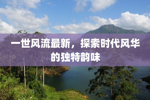 一世风流最新，探索时代风华的独特韵味