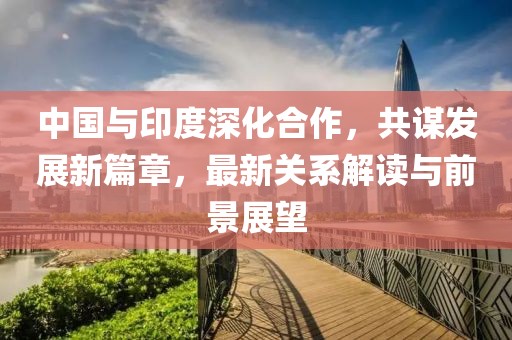 中国与印度深化合作，共谋发展新篇章，最新关系解读与前景展望