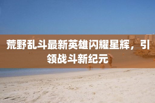 荒野乱斗最新英雄闪耀星辉，引领战斗新纪元