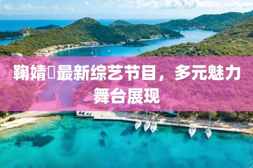 鞠婧祎最新综艺节目，多元魅力舞台展现