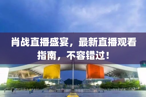 肖战直播盛宴，最新直播观看指南，不容错过！