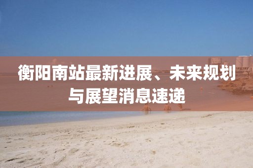 衡阳南站最新进展、未来规划与展望消息速递