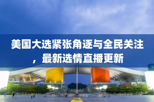 美国大选紧张角逐与全民关注，最新选情直播更新