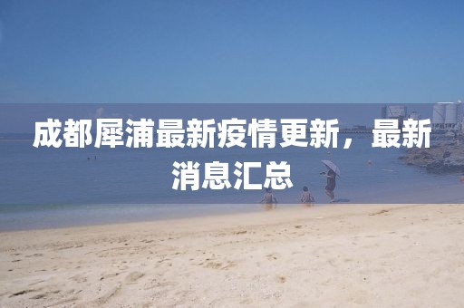 成都犀浦最新疫情更新，最新消息汇总
