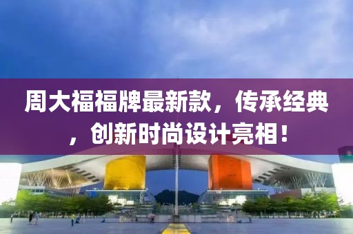 周大福福牌最新款，传承经典，创新时尚设计亮相！