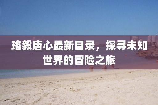 珞毅唐心最新目录，探寻未知世界的冒险之旅