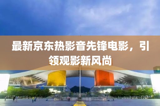 最新京东热影音先锋电影，引领观影新风尚