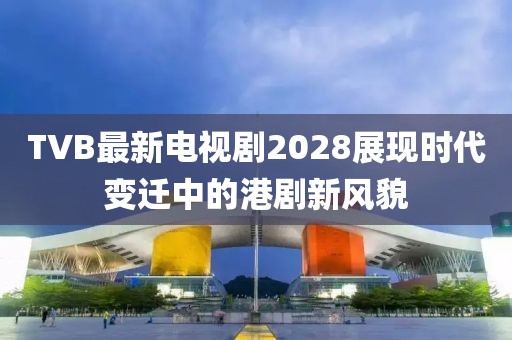 TVB最新电视剧2028展现时代变迁中的港剧新风貌