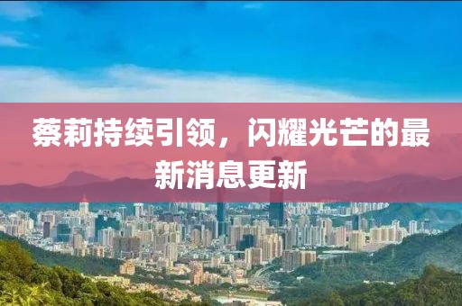 蔡莉持续引领，闪耀光芒的最新消息更新