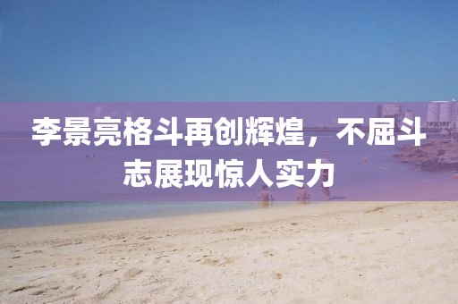 李景亮格斗再创辉煌，不屈斗志展现惊人实力