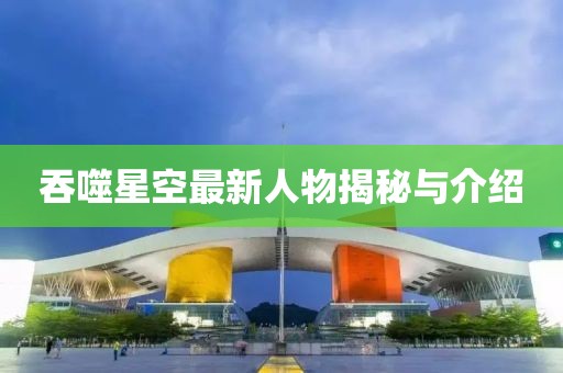 吞噬星空最新人物揭秘与介绍