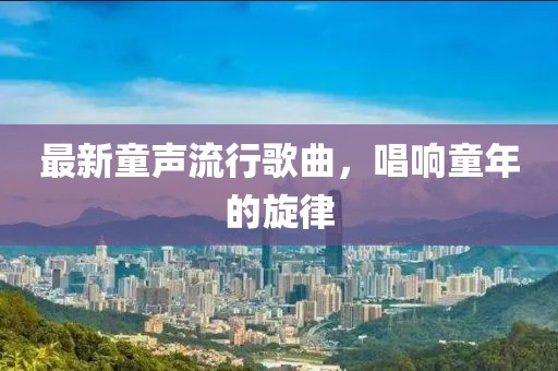最新童声流行歌曲，唱响童年的旋律