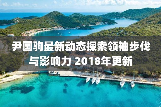尹国驹最新动态探索领袖步伐与影响力 2018年更新