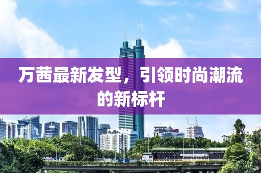万茜最新发型，引领时尚潮流的新标杆