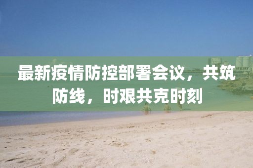 最新疫情防控部署会议，共筑防线，时艰共克时刻