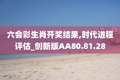 六会彩生肖开奖结果,时代进程评估_创新版AA80.81.28