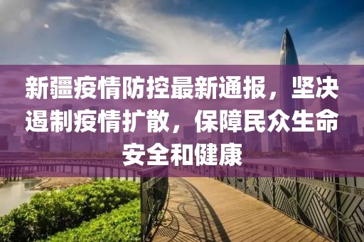 新疆疫情防控最新通报，坚决遏制疫情扩散，保障民众生命安全和健康