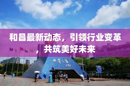 和昌最新动态，引领行业变革，共筑美好未来