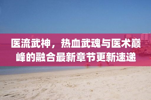 医流武神，热血武魂与医术巅峰的融合最新章节更新速递