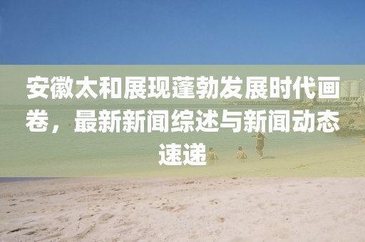安徽太和展现蓬勃发展时代画卷，最新新闻综述与新闻动态速递