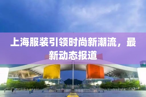 上海服装引领时尚新潮流，最新动态报道