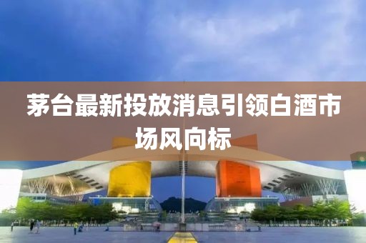 茅台最新投放消息引领白酒市场风向标