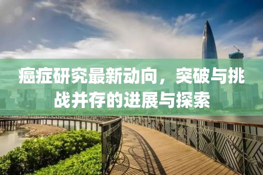 癌症研究最新动向，突破与挑战并存的进展与探索