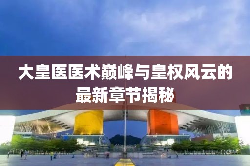 大皇医医术巅峰与皇权风云的最新章节揭秘