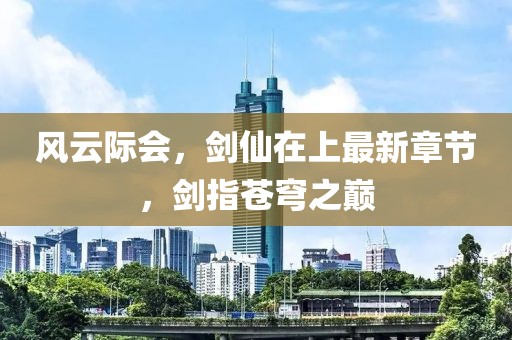 风云际会，剑仙在上最新章节，剑指苍穹之巅