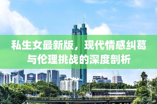 私生女最新版，现代情感纠葛与伦理挑战的深度剖析