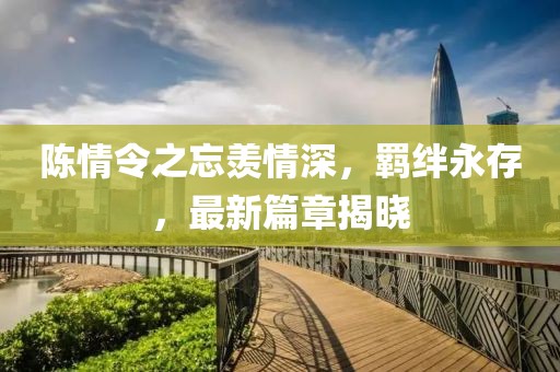 陈情令之忘羡情深，羁绊永存，最新篇章揭晓