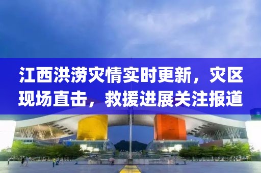 江西洪涝灾情实时更新，灾区现场直击，救援进展关注报道