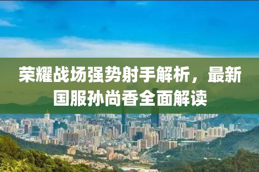 荣耀战场强势射手解析，最新国服孙尚香全面解读