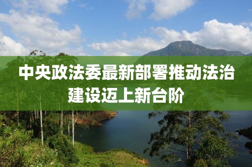 中央政法委最新部署推动法治建设迈上新台阶
