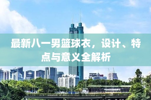 最新八一男篮球衣，设计、特点与意义全解析