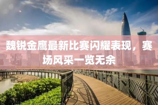 魏锐金鹰最新比赛闪耀表现，赛场风采一览无余