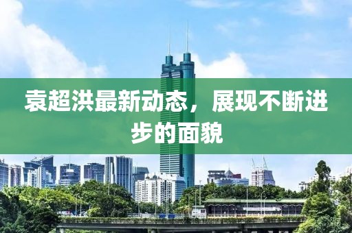 袁超洪最新动态，展现不断进步的面貌