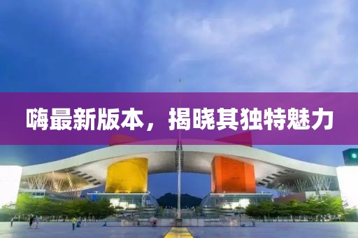 嗨最新版本，揭晓其独特魅力