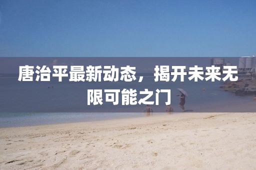 唐治平最新动态，揭开未来无限可能之门