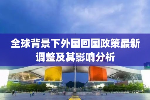 全球背景下外国回国政策最新调整及其影响分析